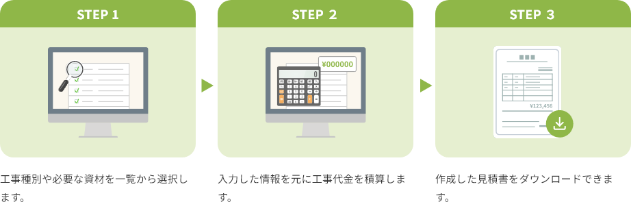 STEP 1 工事種別や必要な資材を一覧から選択します。 STEP 2 入力した情報を元に工事代金を積算します。 STEP 3 作成した見積書をダウンロードできます。