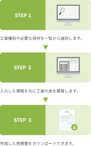 STEP 1 工事種別や必要な資材を一覧から選択します。 STEP 2 入力した情報を元に工事代金を積算します。 STEP 3 作成した見積書をダウンロードできます。